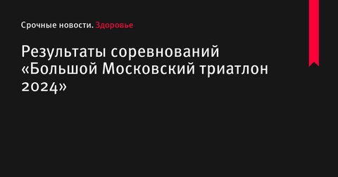 Результаты соревнований «Большой Московский триатлон 2024»