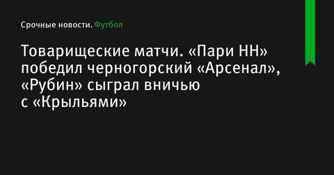 Товарищеские матчи: «Рубин» сыграл вничью с «Крыльями», «Пари НН» встретится с «Арсеналом» из Черногории