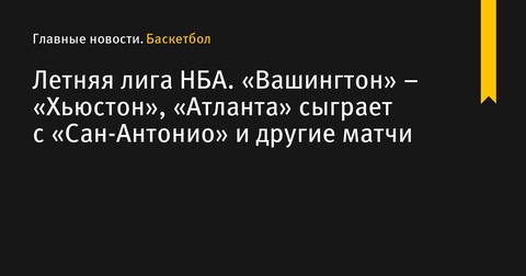 Матчи Летней лиги НБА: «Вашингтон» против «Хьюстона», «Атланта» сыграет с «Сан-Антонио» и другие встречи