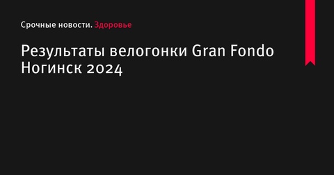 Результаты велогонки Gran Fondo Ногинск 2024