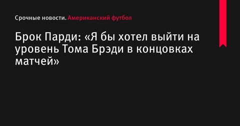 Брок Парди: «Я бы хотел выйти на уровень Тома Брэди в концовках матчей»