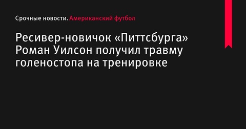 Принимающий «Питтсбург Стилерс» Роман Уилсон получил травму голеностопа на тренировке