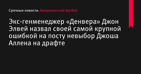 Джон Элвей назвал своей главной ошибкой на посту генменеджера «Денвера» невыбор Джоша Аллена на драфте