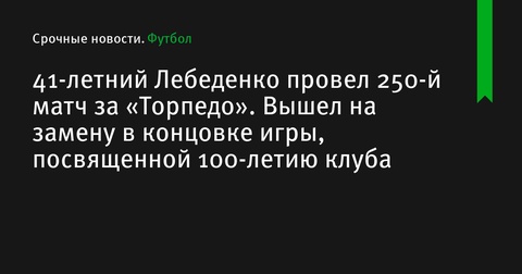 41-летний Лебеденко провел 250-й матч за «Торпедо» в игре, посвященной 100-летию клуба