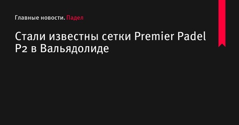 Обнародованы сетки турнира Premier Padel P2 в Вальядолиде