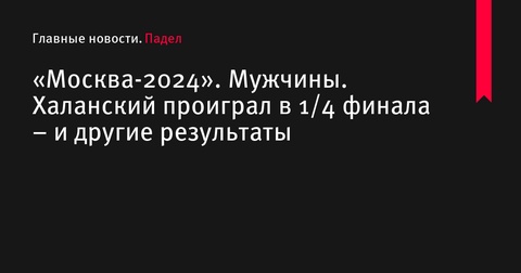 «Москва-2024»: результаты 1/4 финала, Халанский выбыл из турнира