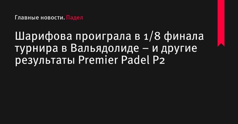 Шарифова выбывает из турнира Premier Padel P2 в Вальядолиде