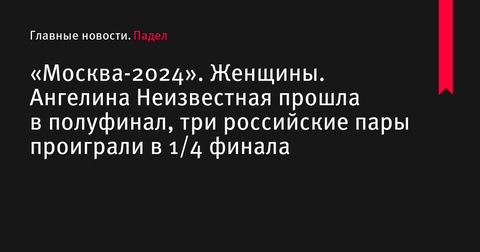 Ангелина Неизвестная вышла в полуфинал турнира «Москва-2024», три российские пары выбыли