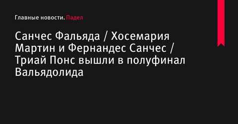 Санчес Фальяда / Хосемария Мартин и Фернандес Санчес / Триай Понс вышли в полуфинал турнира Premier Padel P2 в Вальядолиде