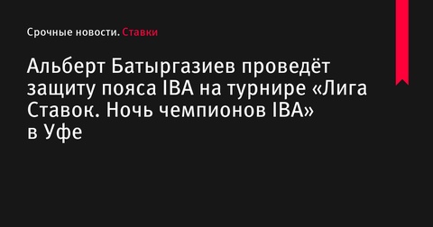 Альберт Батыргазиев защитит пояс IBA в Уфе на турнире «Лига Ставок. Ночь чемпионов IBA»