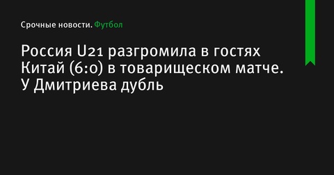 Россия U21 разгромила Китай U21 в товарищеском матче со счетом 6:0