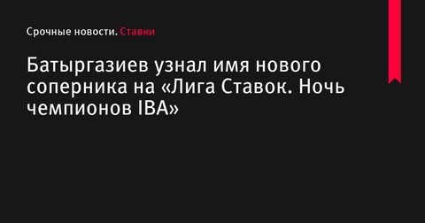 Батыргазиев узнал имя нового соперника на турнире «Лига Ставок. Ночь чемпионов IBA»