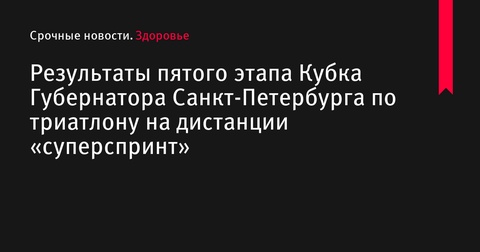 Результаты пятого этапа Кубка Губернатора Санкт-Петербурга по триатлону на дистанции «суперспринт»