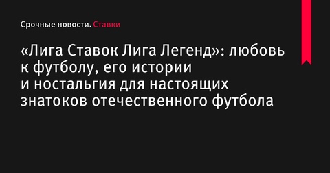 Проект «Лига Ставок Лига Легенд»: веха в истории отечественного футбола и мост между поколениями