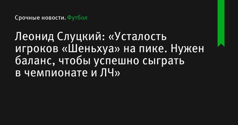 Леонид Слуцкий: «Усталость игроков «Шеньхуа» достигла пика, нужен баланс для успешной игры в чемпионате и Лиге чемпионов»